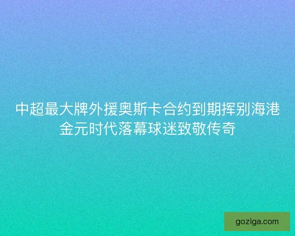 中超最大牌外援奥斯卡合约到期挥别海港金元时代落幕球迷致敬传奇
