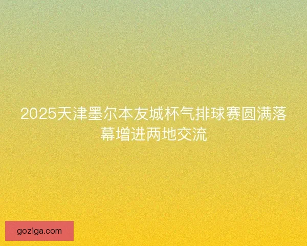 2025天津墨尔本友城杯气排球赛圆满落幕增进两地交流