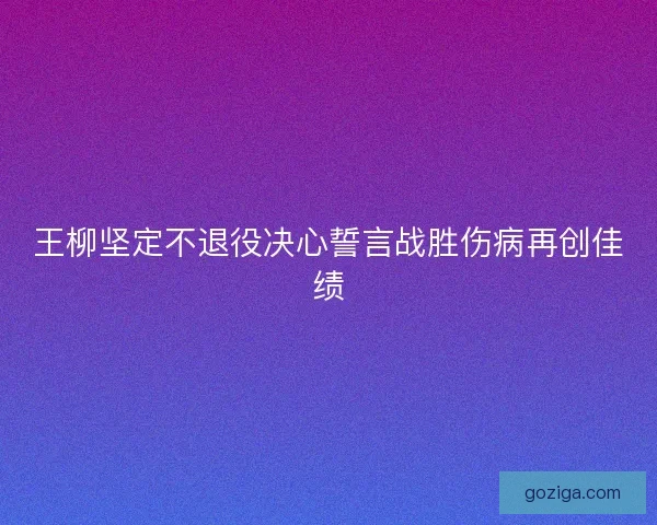 王柳坚定不退役决心誓言战胜伤病再创佳绩