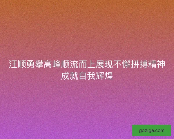 汪顺勇攀高峰顺流而上展现不懈拼搏精神成就自我辉煌