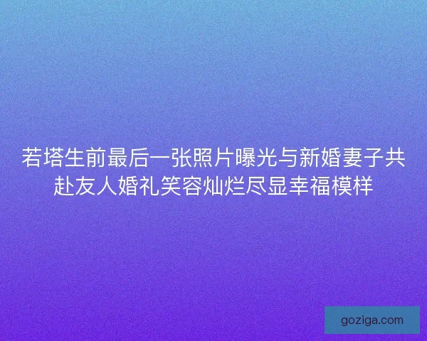 若塔生前最后一张照片曝光与新婚妻子共赴友人婚礼笑容灿烂尽显幸福模样