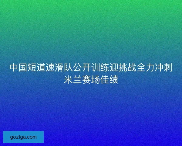 中国短道速滑队公开训练迎挑战全力冲刺米兰赛场佳绩