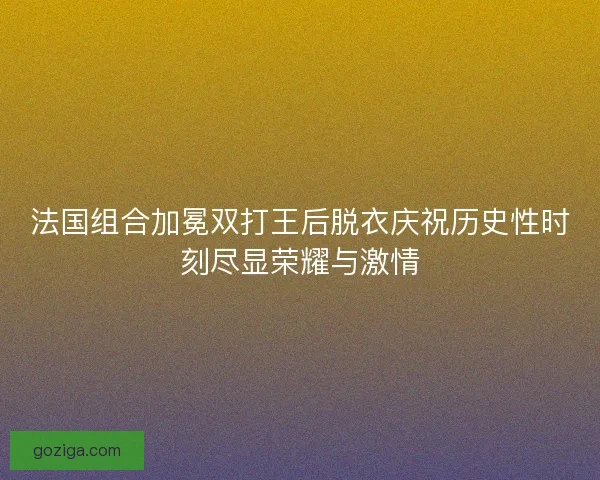 法国组合加冕双打王后脱衣庆祝历史性时刻尽显荣耀与激情