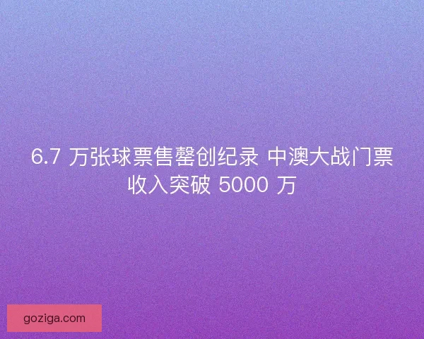 6.7 万张球票售罄创纪录 中澳大战门票收入突破 5000 万
