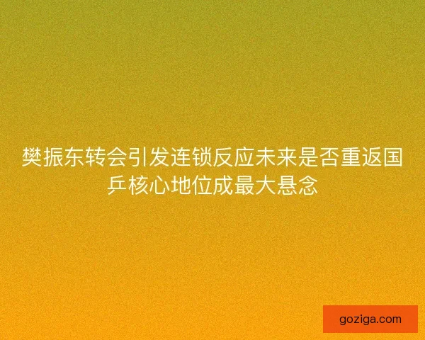 樊振东转会引发连锁反应未来是否重返国乒核心地位成最大悬念