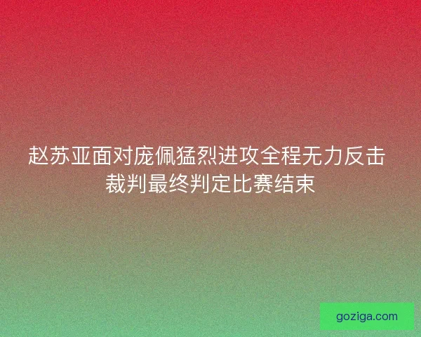 赵苏亚面对庞佩猛烈进攻全程无力反击 裁判最终判定比赛结束
